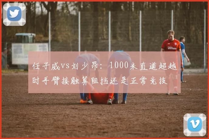 任子威vs刘少昂：1000米直道超越时手臂接触算阻挡还是正常竞技