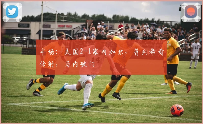 半场：美国2-1塞内加尔，普利希奇传射，马内破门