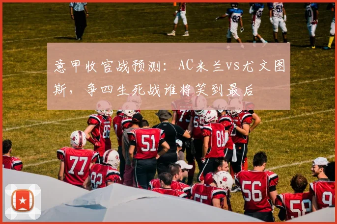 意甲收官战预测：AC米兰vs尤文图斯，争四生死战谁将笑到最后