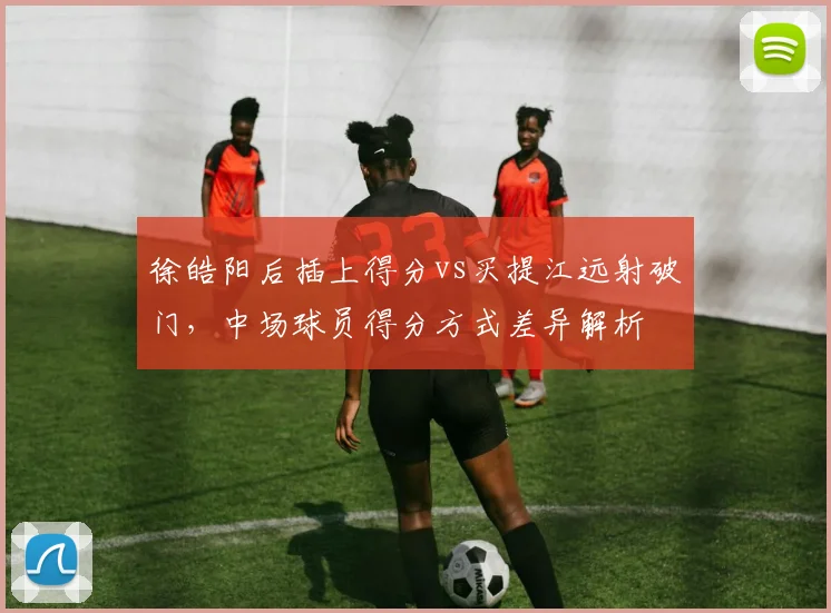 徐皓阳后插上得分vs买提江远射破门，中场球员得分方式差异解析