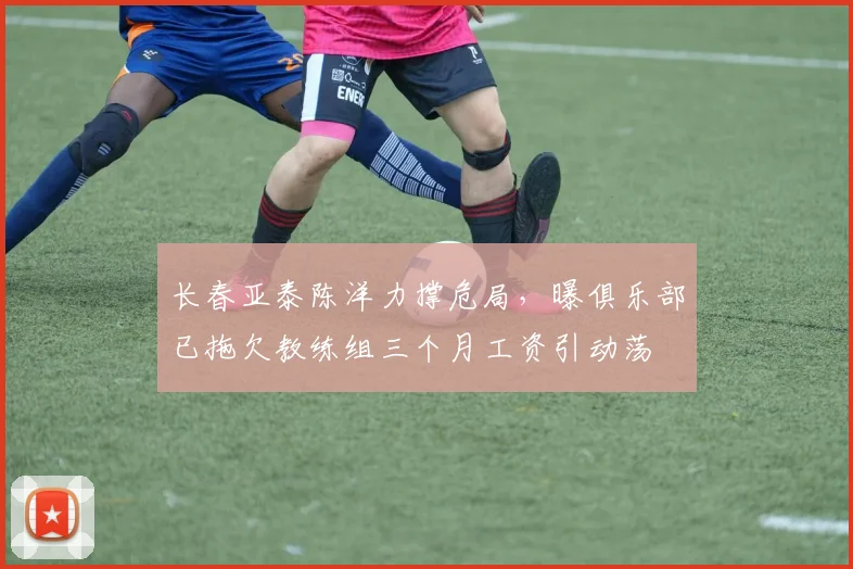 长春亚泰陈洋力撑危局，曝俱乐部已拖欠教练组三个月工资引动荡